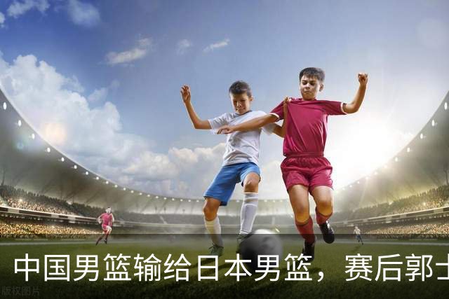 中国男篮输给日本男篮，赛后郭士强说：“这个夏天我们整个中国男篮都非常努力”